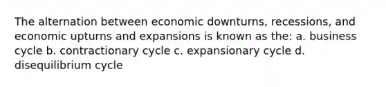 The alternation between economic downturns, recessions, and economic upturns and expansions is known as the: a. business cycle b. contractionary cycle c. expansionary cycle d. disequilibrium cycle