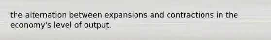 the alternation between expansions and contractions in the economy's level of output.