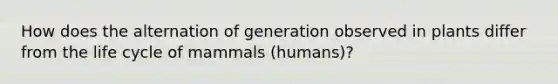 How does the alternation of generation observed in plants differ from the life cycle of mammals (humans)?