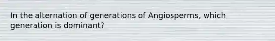 In the alternation of generations of Angiosperms, which generation is dominant?