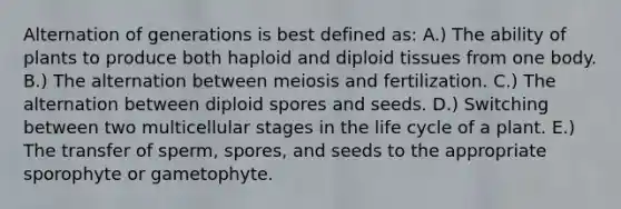 Alternation of generations is best defined as: A.) The ability of plants to produce both haploid and diploid tissues from one body. B.) The alternation between meiosis and fertilization. C.) The alternation between diploid spores and seeds. D.) Switching between two multicellular stages in the life cycle of a plant. E.) The transfer of sperm, spores, and seeds to the appropriate sporophyte or gametophyte.