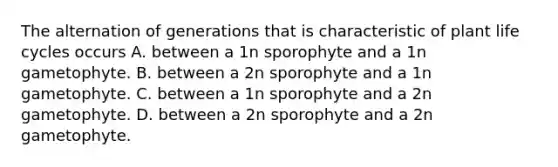 The alternation of generations that is characteristic of plant life cycles occurs A. between a 1n sporophyte and a 1n gametophyte. B. between a 2n sporophyte and a 1n gametophyte. C. between a 1n sporophyte and a 2n gametophyte. D. between a 2n sporophyte and a 2n gametophyte.