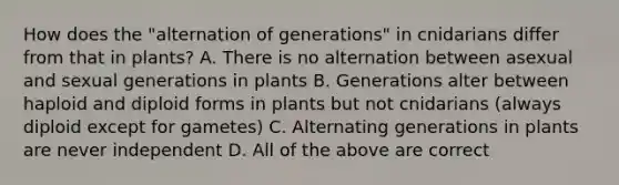 How does the "alternation of generations" in cnidarians differ from that in plants? A. There is no alternation between asexual and sexual generations in plants B. Generations alter between haploid and diploid forms in plants but not cnidarians (always diploid except for gametes) C. Alternating generations in plants are never independent D. All of the above are correct