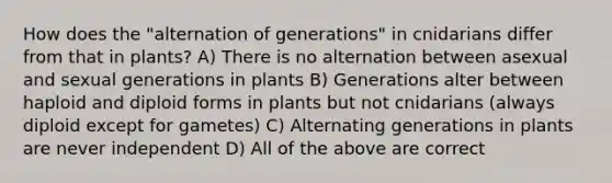 How does the "alternation of generations" in cnidarians differ from that in plants? A) There is no alternation between asexual and sexual generations in plants B) Generations alter between haploid and diploid forms in plants but not cnidarians (always diploid except for gametes) C) Alternating generations in plants are never independent D) All of the above are correct