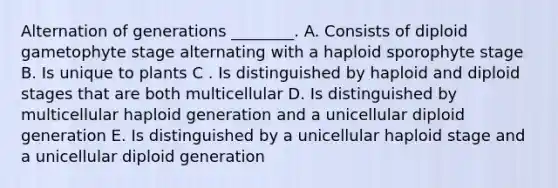 Alternation of generations ________. A. Consists of diploid gametophyte stage alternating with a haploid sporophyte stage B. Is unique to plants C . Is distinguished by haploid and diploid stages that are both multicellular D. Is distinguished by multicellular haploid generation and a unicellular diploid generation E. Is distinguished by a unicellular haploid stage and a unicellular diploid generation