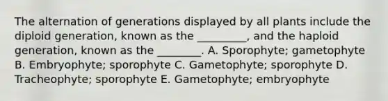 The alternation of generations displayed by all plants include the diploid generation, known as the _________, and the haploid generation, known as the ________. A. Sporophyte; gametophyte B. Embryophyte; sporophyte C. Gametophyte; sporophyte D. Tracheophyte; sporophyte E. Gametophyte; embryophyte