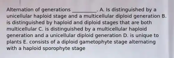 Alternation of generations __________. A. Is distinguished by a unicellular haploid stage and a multicellular diploid generation B. is distinguished by haploid and diploid stages that are both multicellular C. is distinguished by a multicellular haploid generation and a unicellular diploid generation D. is unique to plants E. consists of a diploid gametophyte stage alternating with a haploid sporophyte stage