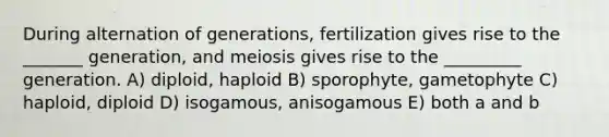 During alternation of generations, fertilization gives rise to the _______ generation, and meiosis gives rise to the _________ generation. A) diploid, haploid B) sporophyte, gametophyte C) haploid, diploid D) isogamous, anisogamous E) both a and b