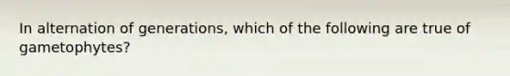 In alternation of generations, which of the following are true of gametophytes?