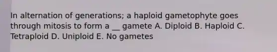 In alternation of generations; a haploid gametophyte goes through mitosis to form a __ gamete A. Diploid B. Haploid C. Tetraploid D. Uniploid E. No gametes