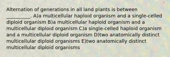 Alternation of generations in all land plants is between __________. A)a multicellular haploid organism and a single-celled diploid organism B)a multicellular haploid organism and a multicellular diploid organism C)a single-celled haploid organism and a multicellular diploid organism D)two anatomically distinct multicellular diploid organisms E)two anatomically distinct multicellular diploid organisms