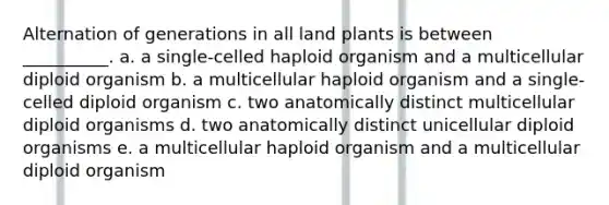 Alternation of generations in all land plants is between __________. a. a single-celled haploid organism and a multicellular diploid organism b. a multicellular haploid organism and a single-celled diploid organism c. two anatomically distinct multicellular diploid organisms d. two anatomically distinct unicellular diploid organisms e. a multicellular haploid organism and a multicellular diploid organism