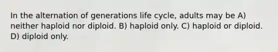 In the alternation of generations life cycle, adults may be A) neither haploid nor diploid. B) haploid only. C) haploid or diploid. D) diploid only.