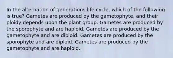 In the alternation of generations life cycle, which of the following is true? Gametes are produced by the gametophyte, and their ploidy depends upon the plant group. Gametes are produced by the sporophyte and are haploid. Gametes are produced by the gametophyte and are diploid. Gametes are produced by the sporophyte and are diploid. Gametes are produced by the gametophyte and are haploid.