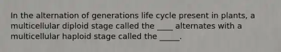 In the alternation of generations life cycle present in plants, a multicellular diploid stage called the ____ alternates with a multicellular haploid stage called the _____.