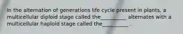 In the alternation of generations life cycle present in plants, a multicellular diploid stage called the__________ alternates with a multicellular haploid stage called the__________ .