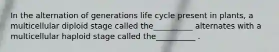 In the alternation of generations life cycle present in plants, a multicellular diploid stage called the__________ alternates with a multicellular haploid stage called the__________ .