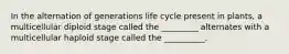 In the alternation of generations life cycle present in plants, a multicellular diploid stage called the _________ alternates with a multicellular haploid stage called the __________.