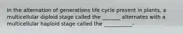 In the alternation of generations life cycle present in plants, a multicellular diploid stage called the _______ alternates with a multicellular haploid stage called the ___________-