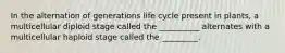 In the alternation of generations life cycle present in plants, a multicellular diploid stage called the __________ alternates with a multicellular haploid stage called the _________.