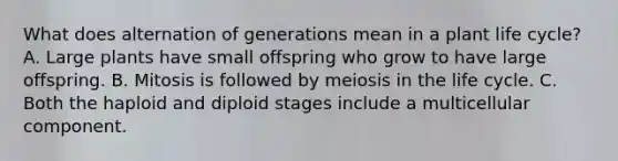 What does alternation of generations mean in a plant life cycle? A. Large plants have small offspring who grow to have large offspring. B. Mitosis is followed by meiosis in the life cycle. C. Both the haploid and diploid stages include a multicellular component.