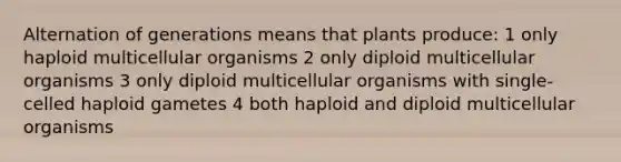 Alternation of generations means that plants produce: 1 only haploid multicellular organisms 2 only diploid multicellular organisms 3 only diploid multicellular organisms with single-celled haploid gametes 4 both haploid and diploid multicellular organisms