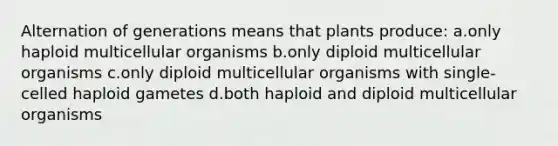 Alternation of generations means that plants produce: a.only haploid multicellular organisms b.only diploid multicellular organisms c.only diploid multicellular organisms with single-celled haploid gametes d.both haploid and diploid multicellular organisms