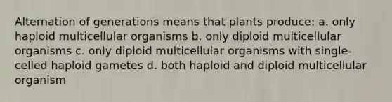 Alternation of generations means that plants produce: a. only haploid multicellular organisms b. only diploid multicellular organisms c. only diploid multicellular organisms with single-celled haploid gametes d. both haploid and diploid multicellular organism