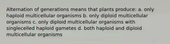 Alternation of generations means that plants produce: a. only haploid multicellular organisms b. only diploid multicellular organisms c. only diploid multicellular organisms with singlecelled haploid gametes d. both haploid and diploid multicellular organisms