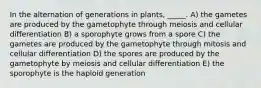 In the alternation of generations in plants, _____. A) the gametes are produced by the gametophyte through meiosis and cellular differentiation B) a sporophyte grows from a spore C) the gametes are produced by the gametophyte through mitosis and cellular differentiation D) the spores are produced by the gametophyte by meiosis and cellular differentiation E) the sporophyte is the haploid generation