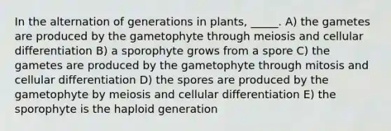 In the alternation of generations in plants, _____. A) the gametes are produced by the gametophyte through meiosis and cellular differentiation B) a sporophyte grows from a spore C) the gametes are produced by the gametophyte through mitosis and cellular differentiation D) the spores are produced by the gametophyte by meiosis and cellular differentiation E) the sporophyte is the haploid generation