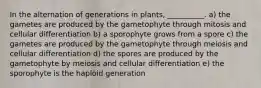 In the alternation of generations in plants, __________. a) the gametes are produced by the gametophyte through mitosis and cellular differentiation b) a sporophyte grows from a spore c) the gametes are produced by the gametophyte through meiosis and cellular differentiation d) the spores are produced by the gametophyte by meiosis and cellular differentiation e) the sporophyte is the haploid generation