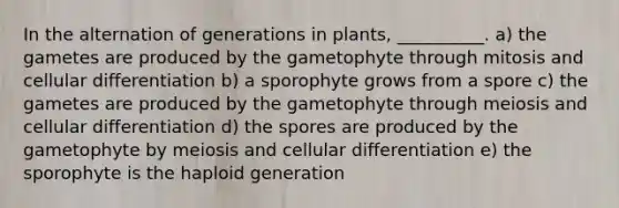 In the alternation of generations in plants, __________. a) the gametes are produced by the gametophyte through mitosis and cellular differentiation b) a sporophyte grows from a spore c) the gametes are produced by the gametophyte through meiosis and cellular differentiation d) the spores are produced by the gametophyte by meiosis and cellular differentiation e) the sporophyte is the haploid generation