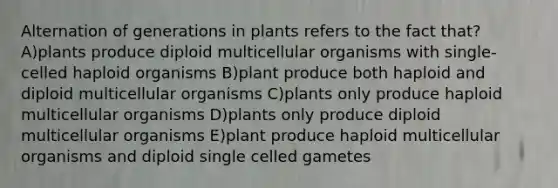 Alternation of generations in plants refers to the fact that? A)plants produce diploid multicellular organisms with single-celled haploid organisms B)plant produce both haploid and diploid multicellular organisms C)plants only produce haploid multicellular organisms D)plants only produce diploid multicellular organisms E)plant produce haploid multicellular organisms and diploid single celled gametes