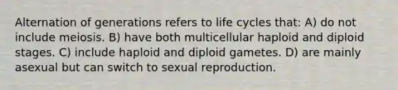 Alternation of generations refers to life cycles that: A) do not include meiosis. B) have both multicellular haploid and diploid stages. C) include haploid and diploid gametes. D) are mainly asexual but can switch to sexual reproduction.