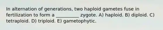 In alternation of generations, two haploid gametes fuse in fertilization to form a __________ zygote. A) haploid. B) diploid. C) tetraploid. D) triploid. E) gametophytic.