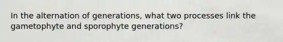 In the alternation of generations, what two processes link the gametophyte and sporophyte generations?