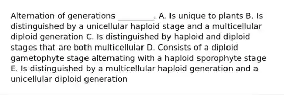 Alternation of generations _________. A. Is unique to plants B. Is distinguished by a unicellular haploid stage and a multicellular diploid generation C. Is distinguished by haploid and diploid stages that are both multicellular D. Consists of a diploid gametophyte stage alternating with a haploid sporophyte stage E. Is distinguished by a multicellular haploid generation and a unicellular diploid generation