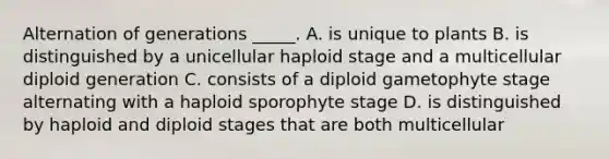 Alternation of generations _____. A. is unique to plants B. is distinguished by a unicellular haploid stage and a multicellular diploid generation C. consists of a diploid gametophyte stage alternating with a haploid sporophyte stage D. is distinguished by haploid and diploid stages that are both multicellular