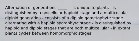 Alternation of generations _____. - is unique to plants - is distinguished by a unicellular haploid stage and a multicellular diploid generation - consists of a diploid gametophyte stage alternating with a haploid sporophyte stage - is distinguished by haploid and diploid stages that are both multicellular - in extant plants cycles between homomorphic stages