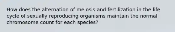 How does the alternation of meiosis and fertilization in the life cycle of sexually reproducing organisms maintain the normal chromosome count for each species?