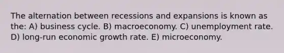 The alternation between recessions and expansions is known as the: A) business cycle. B) macroeconomy. C) <a href='https://www.questionai.com/knowledge/kh7PJ5HsOk-unemployment-rate' class='anchor-knowledge'>unemployment rate</a>. D) long-run economic growth rate. E) microeconomy.