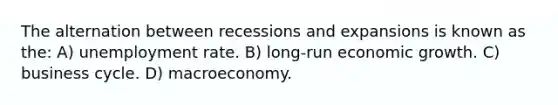 The alternation between recessions and expansions is known as the: A) unemployment rate. B) long-run economic growth. C) business cycle. D) macroeconomy.