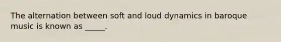 The alternation between soft and loud dynamics in baroque music is known as _____.