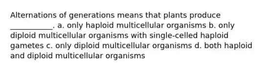 Alternations of generations means that plants produce ___________. a. only haploid multicellular organisms b. only diploid multicellular organisms with single-celled haploid gametes c. only diploid multicellular organisms d. both haploid and diploid multicellular organisms