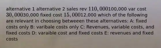 alternative 1 alternative 2 sales rev 110,000100,000 var cost 30,00030,000 fixed cost 15,00012,000 which of the following are relevant in choosing betweeen these alternatives: A: fixed costs only B: varibale costs only C: Revenues, variable costs, and fixed costs D: varaible cost and fixed costs E: revenues and fixed costs