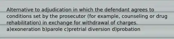 Alternative to adjudication in which the defendant agrees to conditions set by the prosecutor (for example, counseling or drug rehabilitation) in exchange for withdrawal of charges. a)exoneration b)parole c)pretrial diversion d)probation