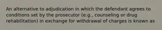 An alternative to adjudication in which the defendant agrees to conditions set by the prosecutor (e.g., counseling or drug rehabilitation) in exchange for withdrawal of charges is known as