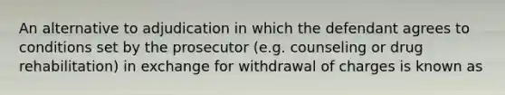 An alternative to adjudication in which the defendant agrees to conditions set by the prosecutor (e.g. counseling or drug rehabilitation) in exchange for withdrawal of charges is known as