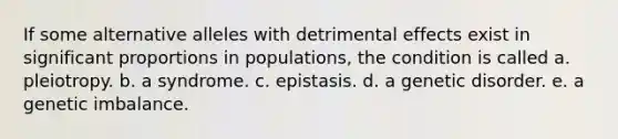 If some alternative alleles with detrimental effects exist in significant proportions in populations, the condition is called a. pleiotropy. b. a syndrome. c. epistasis. d. a genetic disorder. e. a genetic imbalance.